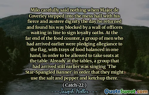 Мило тщательно не сказал ничего, когда майор де Коулли вошел в беспорядок со своим жестоким и строгому достоинству в тот день, когда он вернулся, и обнаружил, что свой путь заблокирован стеной офицеров, ожидающих в очереди, чтобы подписать присяги верности. В дальнем конце пищевого стойки группа людей, которые прибыли ранее, обещали преданность флагу, с подносами с уравновешенными в одной руке, чтобы получить места за столом. Уже за столами группа, которая прибыла еще раньше, пела «Звездный баннер», чтобы они могли использовать там соль,