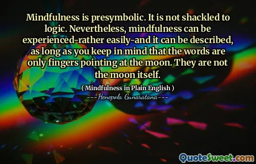 Mindfulness is presymbolic. It is not shackled to logic. Nevertheless, mindfulness can be experienced-rather easily-and it can be described, as long as you keep in mind that the words are only fingers pointing at the moon. They are not the moon itself.