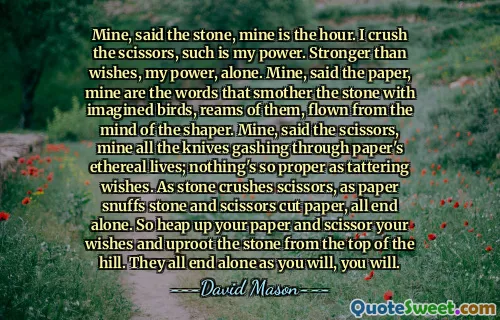 Mine, said the stone, mine is the hour. I crush the scissors, such is my power. Stronger than wishes, my power, alone. Mine, said the paper, mine are the words that smother the stone with imagined birds, reams of them, flown from the mind of the shaper. Mine, said the scissors, mine all the knives gashing through paper's ethereal lives; nothing's so proper as tattering wishes. As stone crushes scissors, as paper snuffs stone and scissors cut paper, all end alone. So heap up your paper and scissor your wishes and uproot the stone from the top of the hill. They all end alone as you will, you will.