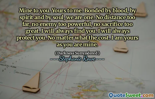 Mine to you. Yours to me. Bonded by blood, by spirit and by soul, we are one. No distance too far, no enemy too powerful, no sacrifice too great. I will always find you. I will always protect you. No matter what the cost. I am yours as you are mine.