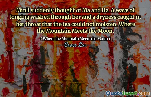 Minli suddenly thought of Ma and Ba. A wave of longing washed through her and a dryness caught in her throat that the tea could not moisten. Where the Mountain Meets the Moon.