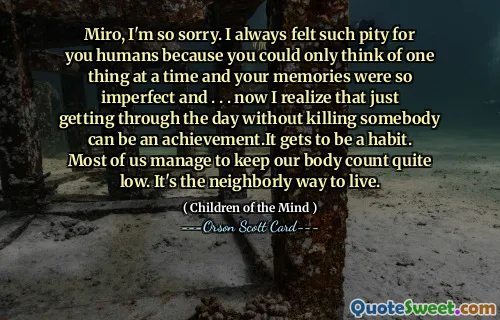 米罗，我很抱歉。我一直对你们人类感到非常遗憾，因为你们一次只能想到一件事，而你们的记忆又是如此的不完美……。 。 。现在我意识到，只要不杀人就可以度过这一天，这就是一项成就。它会成为一种习惯。我们大多数人都设法将身体数量保持在较低水平。这是睦邻友好的生活方式。