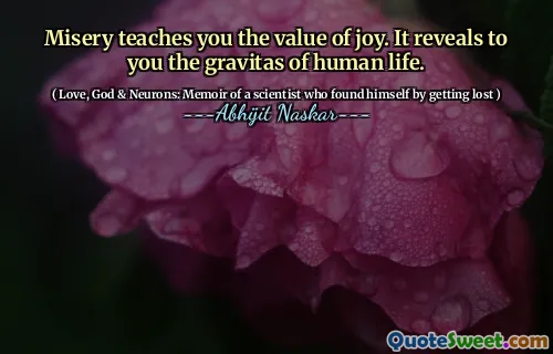 Misery teaches you the value of joy. It reveals to you the gravitas of human life.