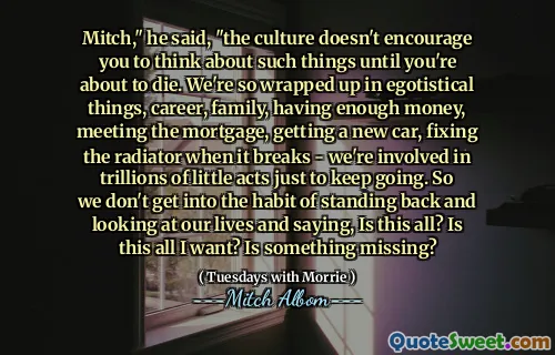 Mitch," he said, "the culture doesn't encourage you to think about such things until you're about to die. We're so wrapped up in egotistical things, career, family, having enough money, meeting the mortgage, getting a new car, fixing the radiator when it breaks - we're involved in trillions of little acts just to keep going. So we don't get into the habit of standing back and looking at our lives and saying, Is this all? Is this all I want? Is something missing?