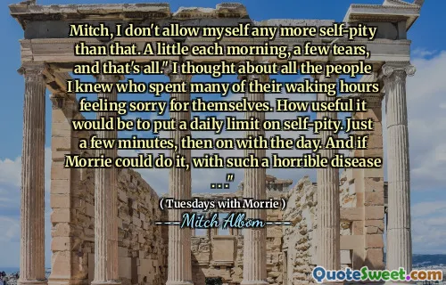 Mitch, I don't allow myself any more self-pity than that. A little each morning, a few tears, and that's all." I thought about all the people I knew who spent many of their waking hours feeling sorry for themselves. How useful it would be to put a daily limit on self-pity. Just a few minutes, then on with the day. And if Morrie could do it, with such a horrible disease . . ."
