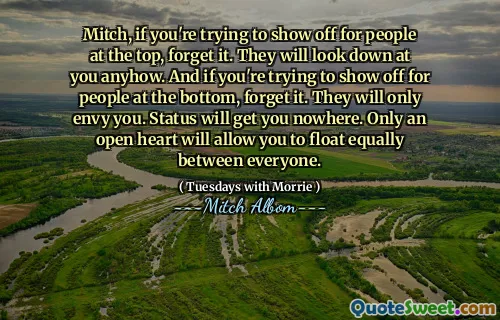 Mitch, if you're trying to show off for people at the top, forget it. They will look down at you anyhow. And if you're trying to show off for people at the bottom, forget it. They will only envy you. Status will get you nowhere. Only an open heart will allow you to float equally between everyone.
