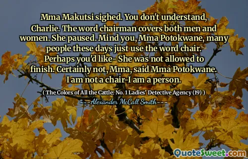 Mma Makutsi sighed. You don't understand, Charlie. The word chairman covers both men and women. She paused. Mind you, Mma Potokwane, many people these days just use the word chair. Perhaps you'd like- She was not allowed to finish. Certainly not, Mma, said Mma Potokwane. I am not a chair-I am a person.