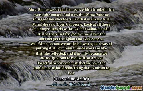 Mma Ramoswe shaded her eyes with a hand.All that work, she mused. And now this.Mma Potsane shrugged her shoulders. But that is always true, Mma, she said. Even Gaborone. Look at all those buildings. How do we know that Gaborone will still be there in fifty years' time? Have the ants not got their plans for Gaborone as well?Mma Ramotswe smiled. It was a good way of putting it. All our human endeavors are like that, she reflected, and it is only because we are too ignorant to realize it, or are too forgetful to remember it, that we have the confidence to build something that is meant to last.