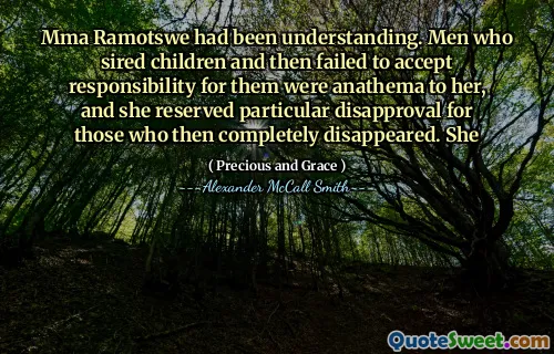 Mma Ramotswe had been understanding. Men who sired children and then failed to accept responsibility for them were anathema to her, and she reserved particular disapproval for those who then completely disappeared. She