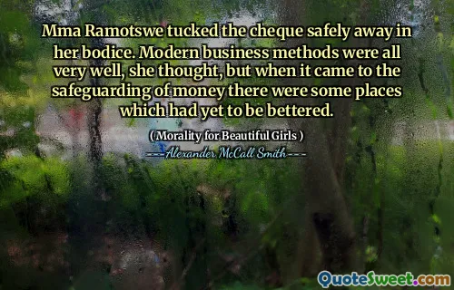 Mma Ramotswe tucked the cheque safely away in her bodice. Modern business methods were all very well, she thought, but when it came to the safeguarding of money there were some places which had yet to be bettered.