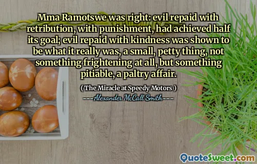 Mma Ramotswe was right: evil repaid with retribution, with punishment, had achieved half its goal; evil repaid with kindness was shown to be what it really was, a small, petty thing, not something frightening at all, but something pitiable, a paltry affair.