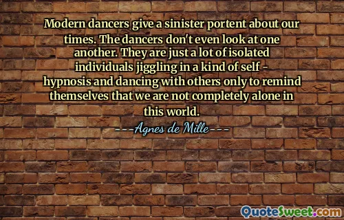 Modern dancers give a sinister portent about our times. The dancers don't even look at one another. They are just a lot of isolated individuals jiggling in a kind of self - hypnosis and dancing with others only to remind themselves that we are not completely alone in this world.