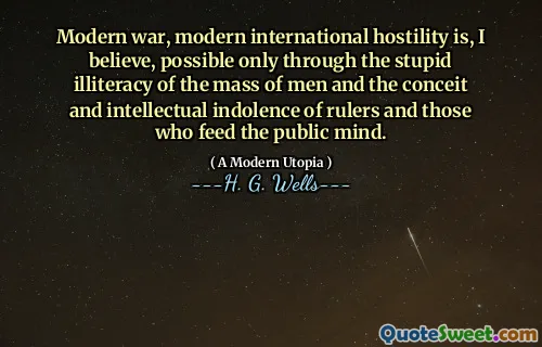 Modern war, modern international hostility is, I believe, possible only through the stupid illiteracy of the mass of men and the conceit and intellectual indolence of rulers and those who feed the public mind.
