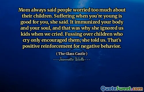 Mom always said people worried too much about their children. Suffering when you're young is good for you, she said. It immunized your body and your soul, and that was why she ignored us kids when we cried. Fussing over children who cry only encouraged them, she told us. That's positive reinforcement for negative behavior.