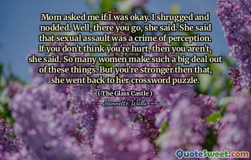 Mom asked me if I was okay. I shrugged and nodded. Well, there you go, she said. She said that sexual assault was a crime of perception. If you don't think you're hurt, then you aren't, she said. So many women make such a big deal out of these things. But you're stronger then that, she went back to her crossword puzzle.
