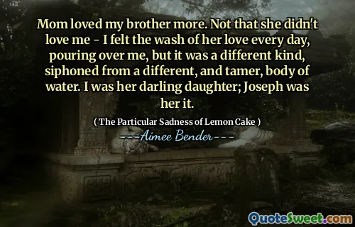 Mom loved my brother more. Not that she didn't love me - I felt the wash of her love every day, pouring over me, but it was a different kind, siphoned from a different, and tamer, body of water. I was her darling daughter; Joseph was her it.