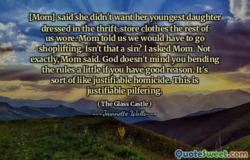 {Mom} said she didn't want her youngest daughter dressed in the thrift-store clothes the rest of us wore. Mom told us we would have to go shoplifting. Isn't that a sin? I asked Mom. Not exactly, Mom said. God doesn't mind you bending the rules a little if you have good reason. It's sort of like justifiable homicide. This is justifiable pilfering.