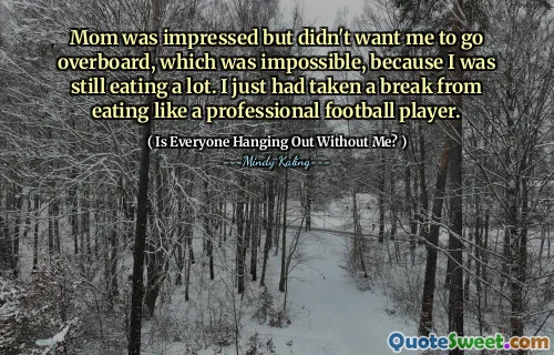 Mom was impressed but didn't want me to go overboard, which was impossible, because I was still eating a lot. I just had taken a break from eating like a professional football player.