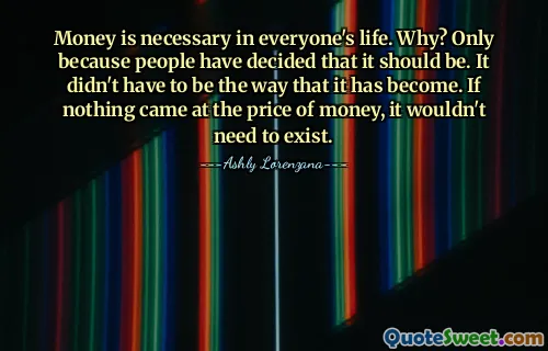 Money is necessary in everyone's life. Why? Only because people have decided that it should be. It didn't have to be the way that it has become. If nothing came at the price of money, it wouldn't need to exist.
