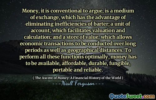 Money, it is conventional to argue, is a medium of exchange, which has the advantage of eliminating inefficiencies of barter; a unit of account, which facilitates valuation and calculation; and a store of value, which allows economic transactions to be conducted over long periods as well as geographical distances. To perform all these functions optimally, money has to be available, affordable, durable, fungible, portable and reliable.