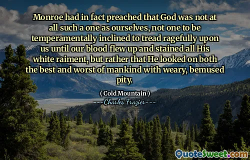 Monroe had in fact preached that God was not at all such a one as ourselves, not one to be temperamentally inclined to tread ragefully upon us until our blood flew up and stained all His white raiment, but rather that He looked on both the best and worst of mankind with weary, bemused pity.