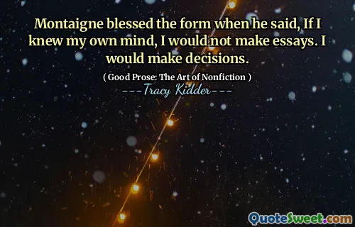 Montaigne blessed the form when he said, If I knew my own mind, I would not make essays. I would make decisions.
