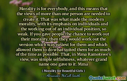 Moralitatea este pentru toată lumea, iar acest lucru înseamnă că sunt necesare părerile mai multor persoane pentru a o crea. Asta a făcut ca moralitatea modernă, cu accentul pe indivizi și pe lucrul dintr -o poziție individuală, atât de slabă. Dacă le -ai oferi oamenilor șansa de a -și rezolva moralitatea, atunci ei ar rezolva versiunea care a fost cea mai ușoară pentru ei și ceea ce le -a permis să facă ceea ce li se potrivea cât mai mult timp. Asta, în opinia MMA Ramotswe, a fost simplă egoism, orice mare nume pe care i l -a dat unul. MMA
