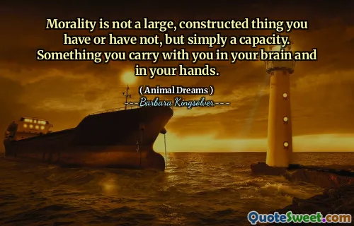 Morality is not a large, constructed thing you have or have not, but simply a capacity. Something you carry with you in your brain and in your hands.