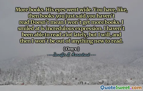 More books. His eyes went wide. You have, like, then books you just said you haven't read.Doesn't mean I won't get more books. I smiled at is incredulous expression. I haven't been able to read a lot lately, but I will, and then I won't be out of anything new to read.