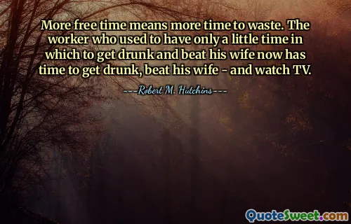 More free time means more time to waste. The worker who used to have only a little time in which to get drunk and beat his wife now has time to get drunk, beat his wife - and watch TV.