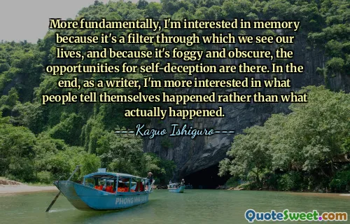 More fundamentally, I'm interested in memory because it's a filter through which we see our lives, and because it's foggy and obscure, the opportunities for self-deception are there. In the end, as a writer, I'm more interested in what people tell themselves happened rather than what actually happened.