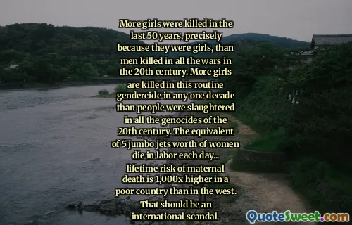 More girls were killed in the last 50 years, precisely because they were girls, than men killed in all the wars in the 20th century. More girls are killed in this routine gendercide in any one decade than people were slaughtered in all the genocides of the 20th century. The equivalent of 5 jumbo jets worth of women die in labor each day... lifetime risk of maternal death is 1,000x higher in a poor country than in the west. That should be an international scandal.
