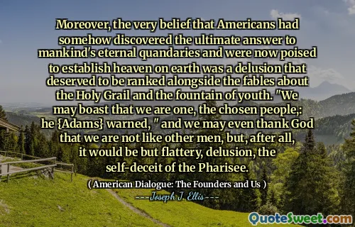 Moreover, the very belief that Americans had somehow discovered the ultimate answer to mankind's eternal quandaries and were now poised to establish heaven on earth was a delusion that deserved to be ranked alongside the fables about the Holy Grail and the fountain of youth. "We may boast that we are one, the chosen people,: he {Adams} warned, " and we may even thank God that we are not like other men, but, after all, it would be but flattery, delusion, the self-deceit of the Pharisee.