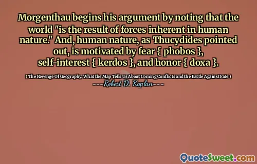 Morgenthau begins his argument by noting that the world "is the result of forces inherent in human nature." And, human nature, as Thucydides pointed out, is motivated by fear { phobos }, self-interest { kerdos }, and honor { doxa }.