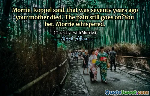 Morrie, Koppel said, that was seventy years ago your mother died. The pain still goes on?You bet, Morrie whispered.