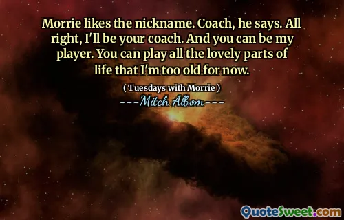 Morrie likes the nickname. Coach, he says. All right, I'll be your coach. And you can be my player. You can play all the lovely parts of life that I'm too old for now.
