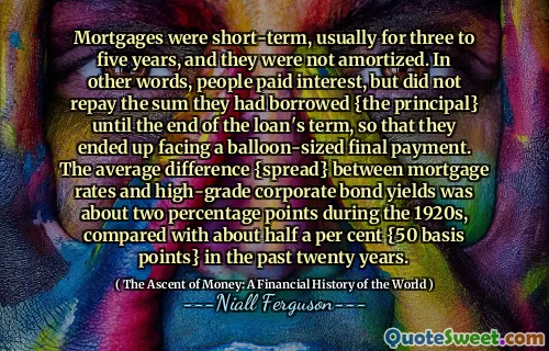 Mortgages were short-term, usually for three to five years, and they were not amortized. In other words, people paid interest, but did not repay the sum they had borrowed {the principal} until the end of the loan's term, so that they ended up facing a balloon-sized final payment. The average difference {spread} between mortgage rates and high-grade corporate bond yields was about two percentage points during the 1920s, compared with about half a per cent {50 basis points} in the past twenty years.