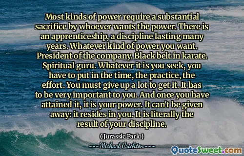 대부분의 힘은 권력을 원하는 사람이 상당한 희생을 요구합니다. 수년 동안 지속되는 징계 인 견습 과정이 있습니다. 원하는 힘의 힘. 회사의 사장. 가라테의 검은 색 벨트. 영적 전문가. 그것이 무엇을 추구하든, 당신은 시간, 연습, 노력에 넣어야합니다. 당신은 그것을 얻기 위해 많은 것을 포기해야합니다. 그것은 당신에게 매우 중요해야합니다. 그리고 일단 당신이 그것을 얻으면, 그것은 당신의 힘입니다. 그것은 주어질 수 없습니다 : 그것은 당신 안에 있습니다. 말 그대로 징계의 결과입니다.