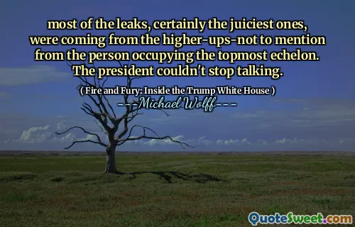 most of the leaks, certainly the juiciest ones, were coming from the higher-ups-not to mention from the person occupying the topmost echelon. The president couldn't stop talking.