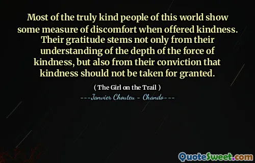Most of the truly kind people of this world show some measure of discomfort when offered kindness. Their gratitude stems not only from their understanding of the depth of the force of kindness, but also from their conviction that kindness should not be taken for granted.