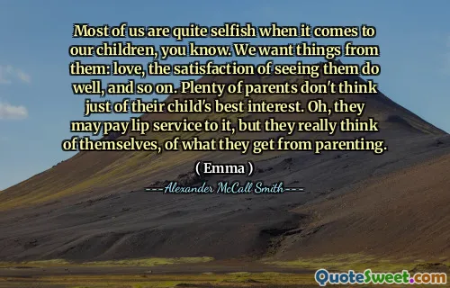Most of us are quite selfish when it comes to our children, you know. We want things from them: love, the satisfaction of seeing them do well, and so on. Plenty of parents don't think just of their child's best interest. Oh, they may pay lip service to it, but they really think of themselves, of what they get from parenting.