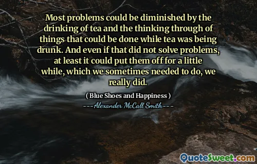Most problems could be diminished by the drinking of tea and the thinking through of things that could be done while tea was being drunk. And even if that did not solve problems, at least it could put them off for a little while, which we sometimes needed to do, we really did.