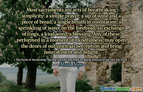Most sacraments are acts of breathtaking simplicity: a simple prayer, a sip of wine and a piece of bread, a single breath in meditation, a sprinkling of water on the forehead, an exchange of rings, a kind word, a blessing. Any of these, performed in a moment of mindfulness, may open the doors of our spiritual perception and bring nourishment and delight.