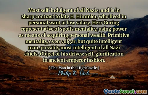 Most self-indulgent of all Nazis, and is in sharp contrast to late H. Himmler, who lived in personal want at low salary. Herr Goring representative of spoils mentality, using power as means of acquiring personal wealth. Primitive mentality, even vulgar, but quite intelligent man, possibly most intelligent of all Nazi chiefs. Object of his drives: self-glorification in ancient emperor fashion.