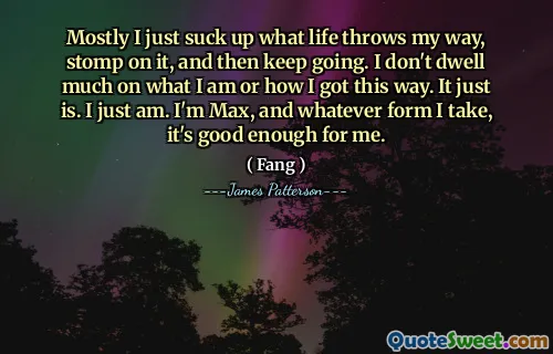 Mostly I just suck up what life throws my way, stomp on it, and then keep going. I don't dwell much on what I am or how I got this way. It just is. I just am. I'm Max, and whatever form I take, it's good enough for me.