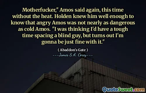 Motherfucker," Amos said again, this time without the heat. Holden knew him well enough to know that angry Amos was not nearly as dangerous as cold Amos. "I was thinking I'd have a tough time spacing a blind guy, but turns out I'm gonna be just fine with it."