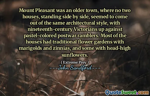 Mount Pleasant was an older town, where no two houses, standing side by side, seemed to come out of the same architectural style, with nineteenth-century Victorians up against pastel-colored postwar ramblers. Most of the houses had traditional flower gardens with marigolds and zinnias, and some with head-high sunflowers.