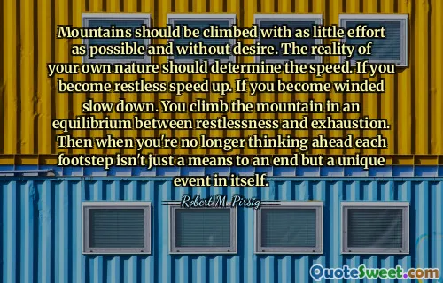 Mountains should be climbed with as little effort as possible and without desire. The reality of your own nature should determine the speed. If you become restless speed up. If you become winded slow down. You climb the mountain in an equilibrium between restlessness and exhaustion. Then when you're no longer thinking ahead each footstep isn't just a means to an end but a unique event in itself.