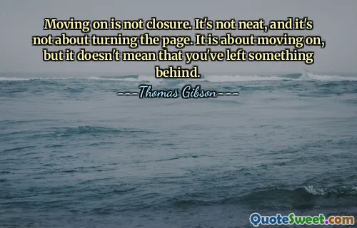 Moving on is not closure. It's not neat, and it's not about turning the page. It is about moving on, but it doesn't mean that you've left something behind.