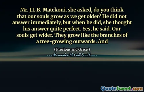 Mr. J.L.B. Matekoni, she asked, do you think that our souls grow as we get older? He did not answer immediately, but when he did, she thought his answer quite perfect. Yes, he said. Our souls get wider. They grow like the branches of a tree-growing outwards. And